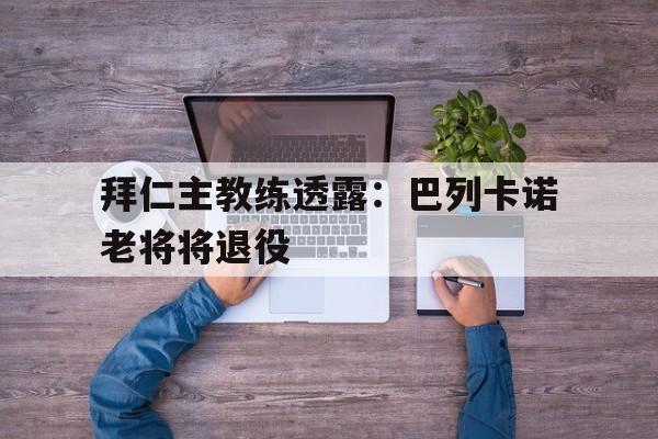 关于拜仁主教练透露：巴列卡诺老将将退役的信息